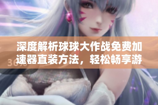 深度解析球球大作战免费加速器直装方法，轻松畅享游戏乐趣