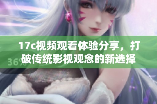 17c视频观看体验分享，打破传统影视观念的新选择