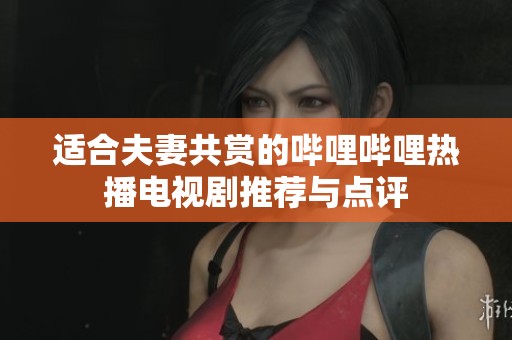 适合夫妻共赏的哔哩哔哩热播电视剧推荐与点评