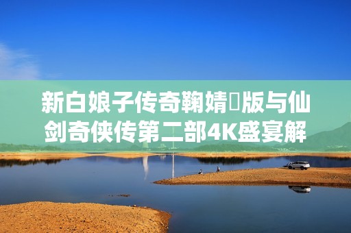 新白娘子传奇鞠婧祎版与仙剑奇侠传第二部4K盛宴解析