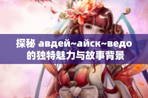 探秘 авдей~айск~ведo 的独特魅力与故事背景