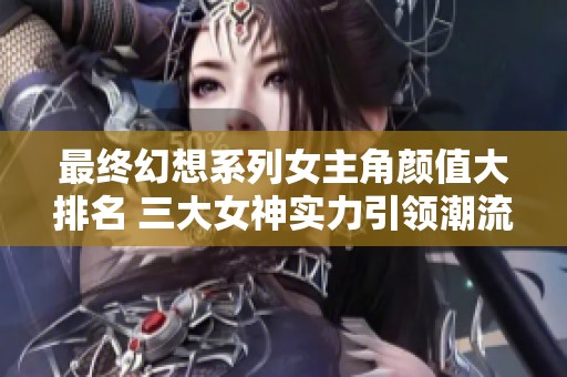 最终幻想系列女主角颜值大排名 三大女神实力引领潮流