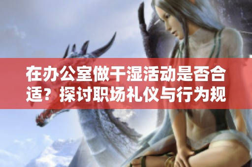 在办公室做干湿活动是否合适？探讨职场礼仪与行为规范