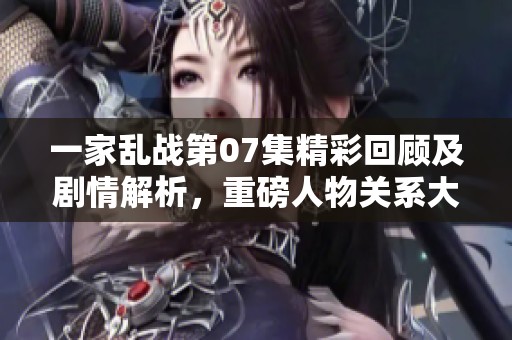 一家乱战第07集精彩回顾及剧情解析，重磅人物关系大揭秘
