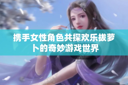 携手女性角色共探欢乐拔萝卜的奇妙游戏世界