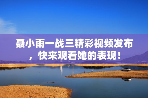 聂小雨一战三精彩视频发布，快来观看她的表现！