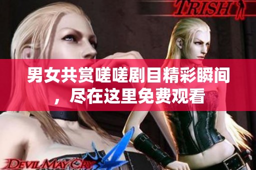 男女共赏嗟嗟剧目精彩瞬间，尽在这里免费观看
