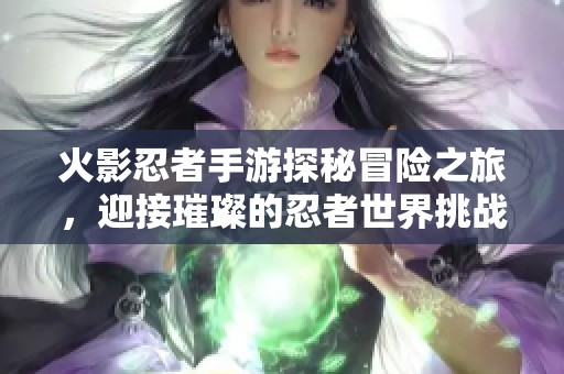 火影忍者手游探秘冒险之旅，迎接璀璨的忍者世界挑战