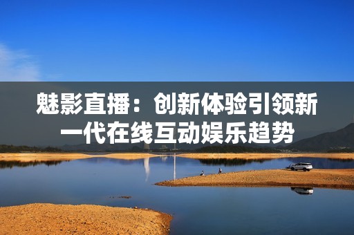 魅影直播：创新体验引领新一代在线互动娱乐趋势
