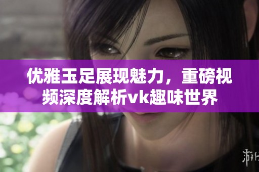 优雅玉足展现魅力，重磅视频深度解析vk趣味世界