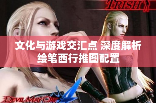 文化与游戏交汇点 深度解析绘笔西行推图配置