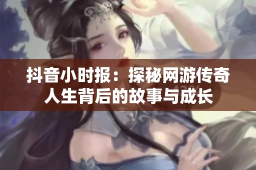 抖音小时报：探秘网游传奇人生背后的故事与成长