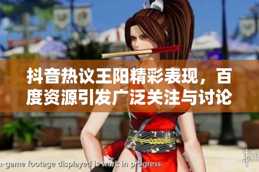 抖音热议王阳精彩表现，百度资源引发广泛关注与讨论