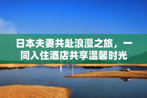 日本夫妻共赴浪漫之旅，一同入住酒店共享温馨时光