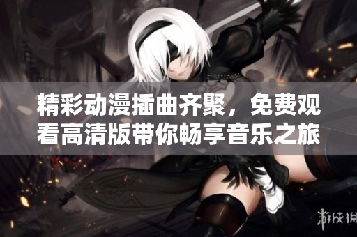 精彩动漫插曲齐聚，免费观看高清版带你畅享音乐之旅