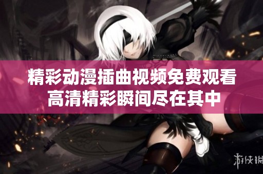 精彩动漫插曲视频免费观看 高清精彩瞬间尽在其中
