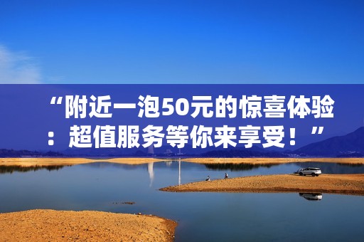 “附近一泡50元的惊喜体验：超值服务等你来享受！”