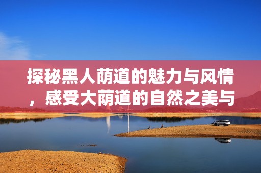 探秘黑人荫道的魅力与风情，感受大荫道的自然之美与感染力