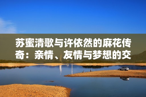 苏蜜清歌与许依然的麻花传奇：亲情、友情与梦想的交织故事