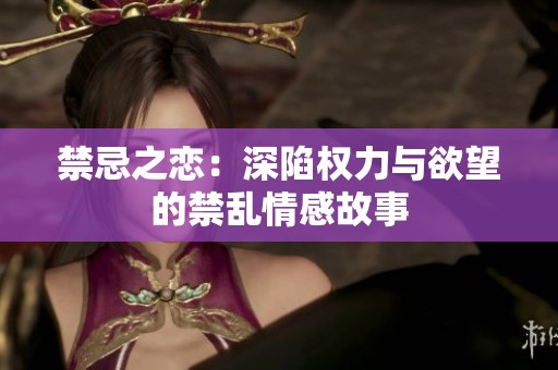 禁忌之恋：深陷权力与欲望的禁乱情感故事
