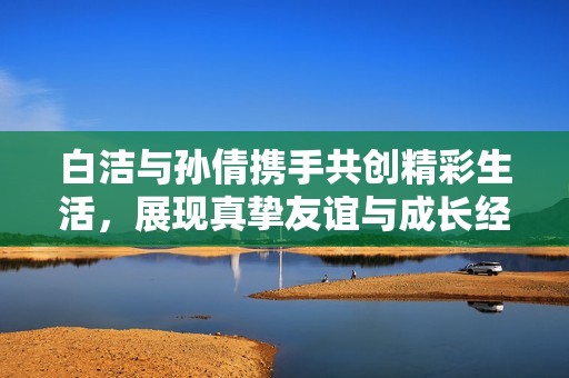白洁与孙倩携手共创精彩生活，展现真挚友谊与成长经历