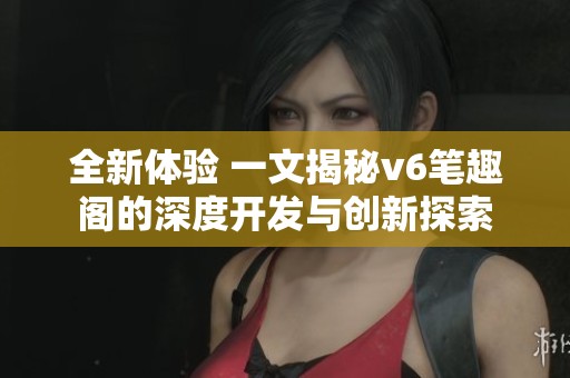 全新体验 一文揭秘v6笔趣阁的深度开发与创新探索