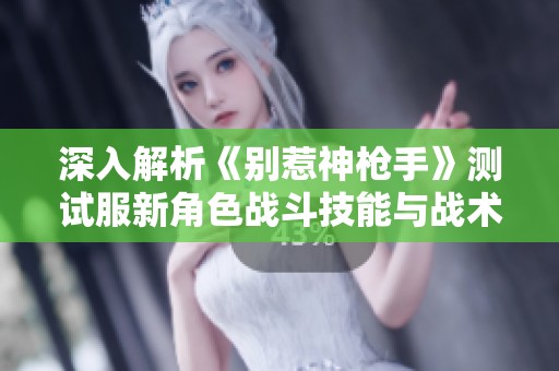 深入解析《别惹神枪手》测试服新角色战斗技能与战术运用