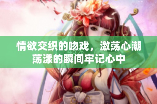 情欲交织的吻戏，激荡心潮荡漾的瞬间牢记心中