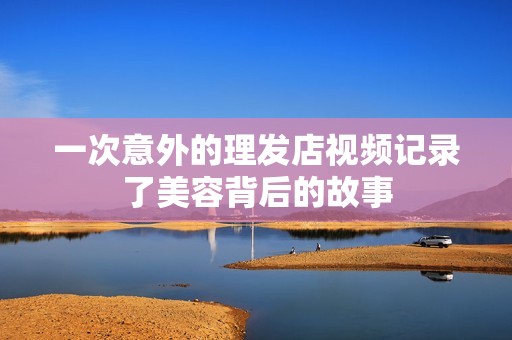 一次意外的理发店视频记录了美容背后的故事