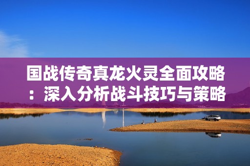 国战传奇真龙火灵全面攻略：深入分析战斗技巧与策略轻松掌握游戏精髓