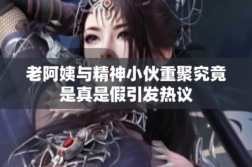 老阿姨与精神小伙重聚究竟是真是假引发热议