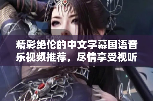 精彩绝伦的中文字幕国语音乐视频推荐，尽情享受视听盛宴