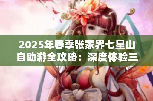 2025年春季张家界七星山自助游全攻略：深度体验三月之美的最佳指南