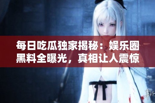 每日吃瓜独家揭秘：娱乐圈黑料全曝光，真相让人震惊