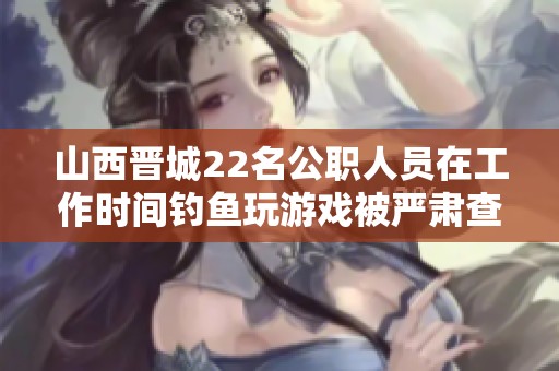 山西晋城22名公职人员在工作时间钓鱼玩游戏被严肃查处，引发社会广泛关注