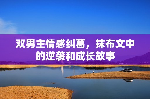 双男主情感纠葛，抹布文中的逆袭和成长故事