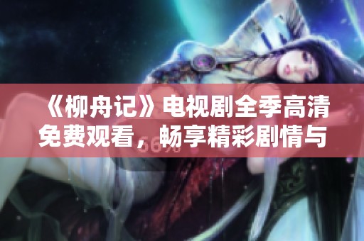 《柳舟记》电视剧全季高清免费观看，畅享精彩剧情与人情故事
