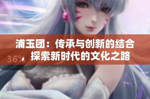 浦玉团：传承与创新的结合，探索新时代的文化之路