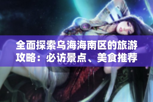 全面探索乌海海南区的旅游攻略：必访景点、美食推荐与独特地方体验分享
