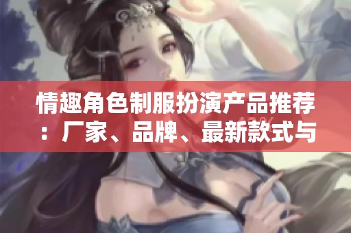 情趣角色制服扮演产品推荐：厂家、品牌、最新款式与热销图片全解析