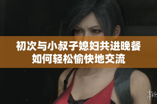 初次与小叔子媳妇共进晚餐如何轻松愉快地交流