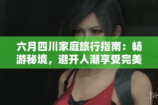 六月四川家庭旅行指南：畅游秘境，避开人潮享受完美亲子时光