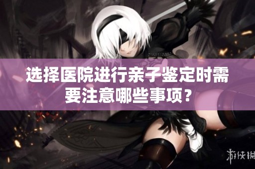 选择医院进行亲子鉴定时需要注意哪些事项？