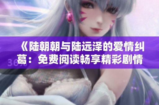 《陆朝朝与陆远泽的爱情纠葛：免费阅读畅享精彩剧情》