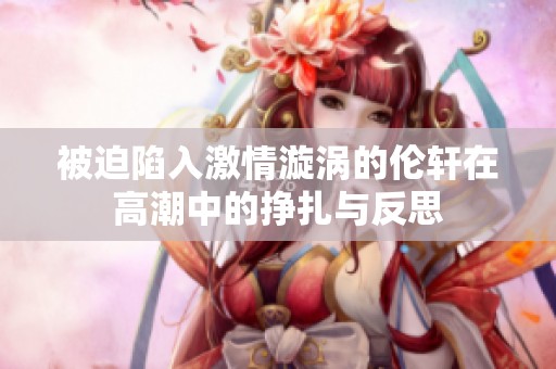 被迫陷入激情漩涡的伦轩在高潮中的挣扎与反思
