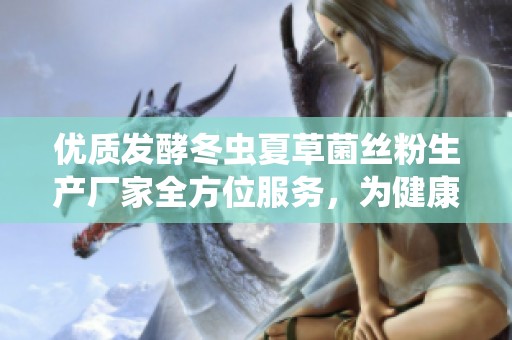 优质发酵冬虫夏草菌丝粉生产厂家全方位服务，为健康保驾护航