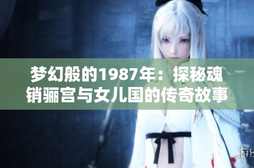 梦幻般的1987年：探秘魂销骊宫与女儿国的传奇故事