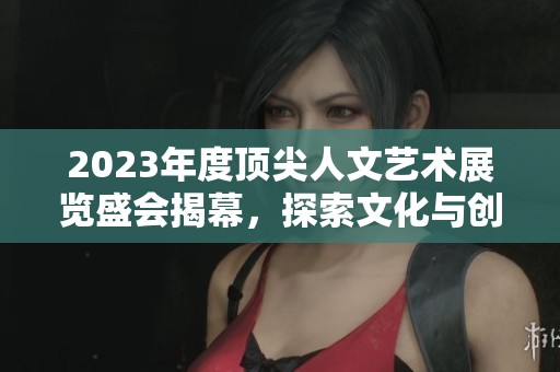 2023年度顶尖人文艺术展览盛会揭幕，探索文化与创意之美