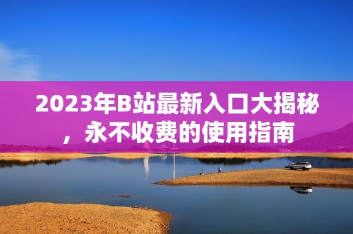 2023年B站最新入口大揭秘，永不收费的使用指南
