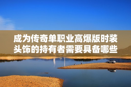 成为传奇单职业高爆版时装头饰的持有者需要具备哪些必备条件与技巧